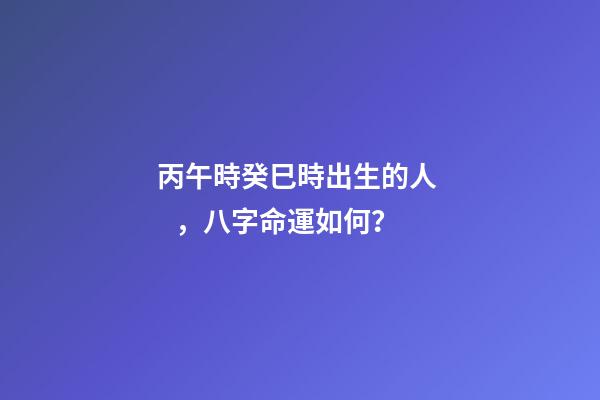 丙午時癸巳時出生的人，八字命運如何？